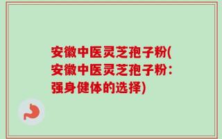 安徽中医灵芝孢子粉(安徽中医灵芝孢子粉：强身健体的选择)