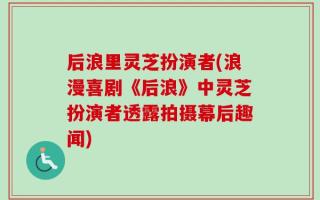 后浪里灵芝扮演者(浪漫喜剧《后浪》中灵芝扮演者透露拍摄幕后趣闻)