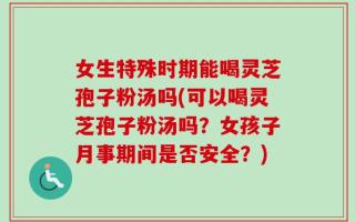 女生特殊时期能喝灵芝孢子粉汤吗(可以喝灵芝孢子粉汤吗？女孩子月事期间是否安全？)