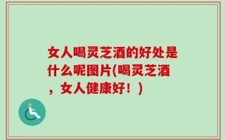 女人喝灵芝酒的好处是什么呢图片(喝灵芝酒，女人健康好！)