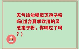 天气热能喝灵芝孢子粉吗(适合夏季饮用的灵芝孢子粉，你喝过了吗？)