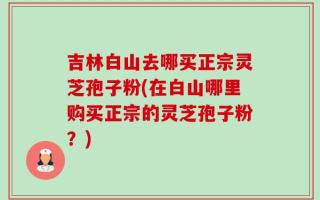 吉林白山去哪买正宗灵芝孢子粉(在白山哪里购买正宗的灵芝孢子粉？)