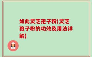 如此灵芝孢子粉(灵芝孢子粉的功效及用法详解)