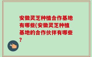 安徽灵芝种植合作基地有哪些(安徽灵芝种植基地的合作伙伴有哪些？