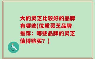 大的灵芝比较好的品牌有哪些(优质灵芝品牌推荐：哪些品牌的灵芝值得购买？)