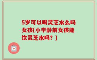 5岁可以喝灵芝水么吗女孩(小学龄前女孩能饮灵芝水吗？)