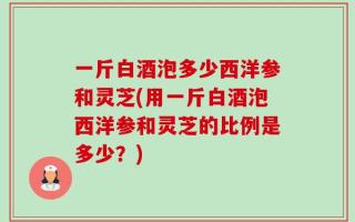 一斤白酒泡多少西洋参和灵芝(用一斤白酒泡西洋参和灵芝的比例是多少？)