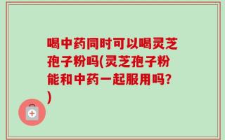 喝中药同时可以喝灵芝孢子粉吗(灵芝孢子粉能和中药一起服用吗？)