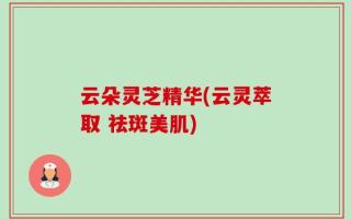 云朵灵芝精华(云灵萃取 祛斑美肌)