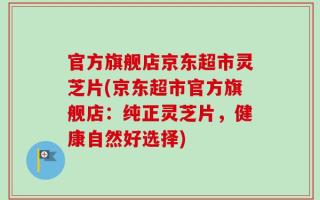 官方旗舰店京东超市灵芝片(京东超市官方旗舰店：纯正灵芝片，健康自然好选择)