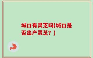 城口有灵芝吗(城口是否出产灵芝？)