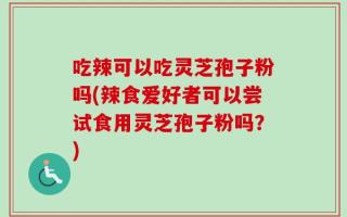 吃辣可以吃灵芝孢子粉吗(辣食爱好者可以尝试食用灵芝孢子粉吗？)