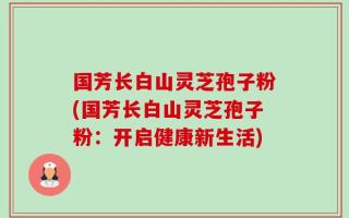 国芳长白山灵芝孢子粉(国芳长白山灵芝孢子粉：开启健康新生活)