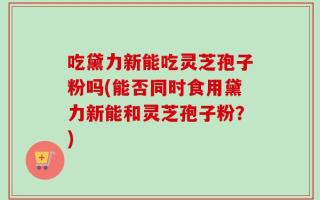 吃黛力新能吃灵芝孢子粉吗(能否同时食用黛力新能和灵芝孢子粉？)