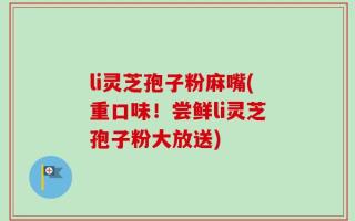 li灵芝孢子粉麻嘴(重口味！尝鲜li灵芝孢子粉大放送)