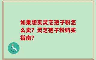 如果想买灵芝孢子粉怎么卖？灵芝孢子粉购买指南？