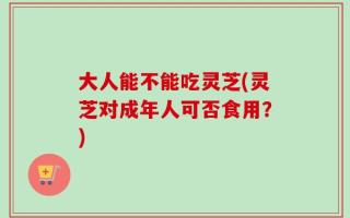 大人能不能吃灵芝(灵芝对成年人可否食用？)