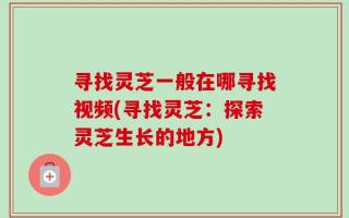 寻找灵芝一般在哪寻找视频(寻找灵芝：探索灵芝生长的地方)