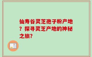 仙寿谷灵芝孢子粉产地？探寻灵芝产地的神秘之旅？