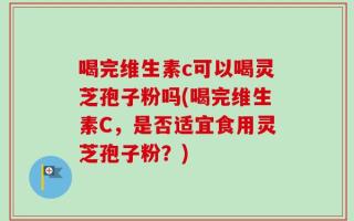 喝完维生素c可以喝灵芝孢子粉吗(喝完维生素C，是否适宜食用灵芝孢子粉？)