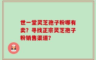 世一堂灵芝孢子粉哪有卖？寻找正宗灵芝孢子粉销售渠道？