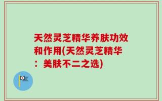 天然灵芝精华养肤功效和作用(天然灵芝精华：美肤不二之选)