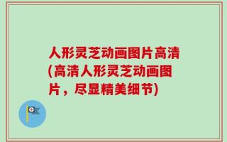 人形灵芝动画图片高清(高清人形灵芝动画图片，尽显精美细节)