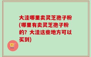 大洼哪里卖灵芝孢子粉(哪里有卖灵芝孢子粉的？大洼这些地方可以买到)