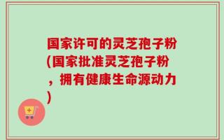 国家许可的灵芝孢子粉(国家批准灵芝孢子粉，拥有健康生命源动力)