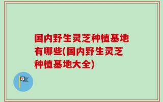 国内野生灵芝种植基地有哪些(国内野生灵芝种植基地大全)