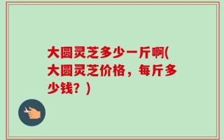 大圆灵芝多少一斤啊(大圆灵芝价格，每斤多少钱？)