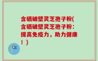 含硒破壁灵芝孢子粉(含硒破壁灵芝孢子粉：提高免疫力，助力健康！)