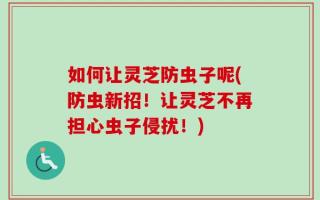 如何让灵芝防虫子呢(防虫新招！让灵芝不再担心虫子侵扰！)