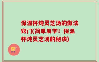 保温杯炖灵芝汤的做法窍门(简单易学！保温杯炖灵芝汤的秘诀)