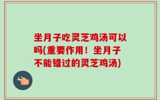 坐月子吃灵芝鸡汤可以吗(重要作用！坐月子不能错过的灵芝鸡汤)