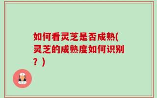 如何看灵芝是否成熟(灵芝的成熟度如何识别？)