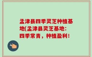 孟津县四季灵芝种植基地(孟津县灵芝基地：四季常青，种植盈利！
