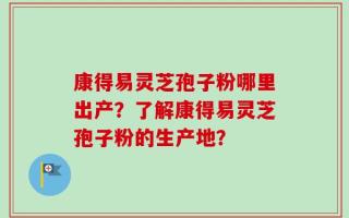 康得易灵芝孢子粉哪里出产？了解康得易灵芝孢子粉的生产地？