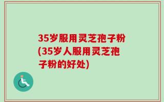 35岁服用灵芝孢子粉(35岁人服用灵芝孢子粉的好处)