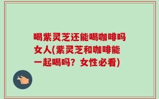 喝紫灵芝还能喝咖啡吗女人(紫灵芝和咖啡能一起喝吗？女性必看)