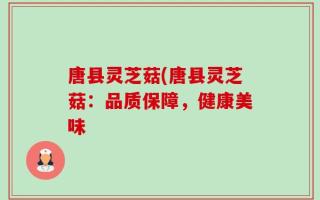 唐县灵芝菇(唐县灵芝菇：品质保障，健康美味