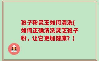 孢子粉灵芝如何清洗(如何正确清洗灵芝孢子粉，让它更加健康？)
