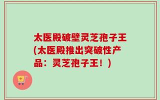 太医殿破壁灵芝孢子王(太医殿推出突破性产品：灵芝孢子王！)