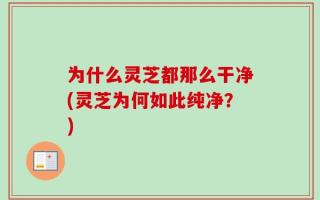 为什么灵芝都那么干净(灵芝为何如此纯净？)