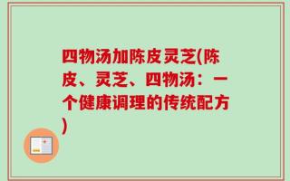 四物汤加陈皮灵芝(陈皮、灵芝、四物汤：一个健康调理的传统配方)