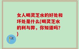 女人喝灵芝水的好处和坏处是什么(喝灵芝水的利与弊，你知道吗？)
