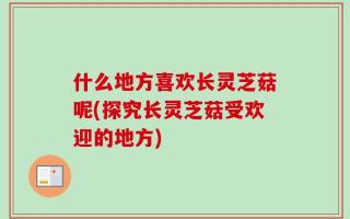 什么地方喜欢长灵芝菇呢(探究长灵芝菇受欢迎的地方)