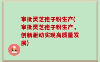 审批灵芝孢子粉生产(审批灵芝孢子粉生产，创新驱动实现高质量发展)