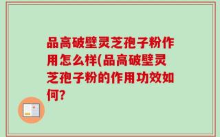 品高破壁灵芝孢子粉作用怎么样(品高破壁灵芝孢子粉的作用功效如何？