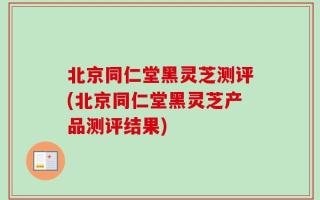 北京同仁堂黑灵芝测评(北京同仁堂黑灵芝产品测评结果)